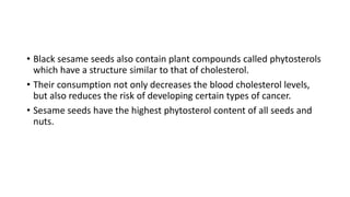 • Black sesame seeds also contain plant compounds called phytosterols
which have a structure similar to that of cholesterol.
• Their consumption not only decreases the blood cholesterol levels,
but also reduces the risk of developing certain types of cancer.
• Sesame seeds have the highest phytosterol content of all seeds and
nuts.
 