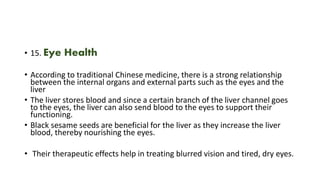 • 15. Eye Health
• According to traditional Chinese medicine, there is a strong relationship
between the internal organs and external parts such as the eyes and the
liver
• The liver stores blood and since a certain branch of the liver channel goes
to the eyes, the liver can also send blood to the eyes to support their
functioning.
• Black sesame seeds are beneficial for the liver as they increase the liver
blood, thereby nourishing the eyes.
• Their therapeutic effects help in treating blurred vision and tired, dry eyes.
 