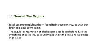 • 16. Nourish The Organs
• Black sesame seeds have been found to increase energy, nourish the
brain and slow down aging.
• The regular consumption of black sesame seeds can help reduce the
symptoms of backache, painful or tight and stiff joints, and weakness
in the join
 