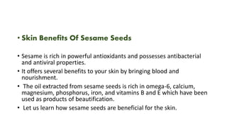 • Skin Benefits Of Sesame Seeds
• Sesame is rich in powerful antioxidants and possesses antibacterial
and antiviral properties.
• It offers several benefits to your skin by bringing blood and
nourishment.
• The oil extracted from sesame seeds is rich in omega-6, calcium,
magnesium, phosphorus, iron, and vitamins B and E which have been
used as products of beautification.
• Let us learn how sesame seeds are beneficial for the skin.
 