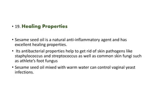 • 19. Healing Properties
• Sesame seed oil is a natural anti-inflammatory agent and has
excellent healing properties.
• Its antibacterial properties help to get rid of skin pathogens like
staphylococcus and streptococcus as well as common skin fungi such
as athlete’s foot fungus
• Sesame seed oil mixed with warm water can control vaginal yeast
infections.
 