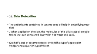 • 21. Skin Detoxifier
• The antioxidants contained in sesame seed oil help in detoxifying your
skin
• . When applied on the skin, the molecules of this oil attract oil-soluble
toxins that can be washed away with hot water and soap.
• Mix half a cup of sesame seed oil with half a cup of apple cider
vinegar and a quarter cup of water.
 