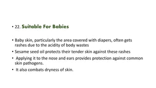 • 22. Suitable For Babies
• Baby skin, particularly the area covered with diapers, often gets
rashes due to the acidity of body wastes
• Sesame seed oil protects their tender skin against these rashes
• Applying it to the nose and ears provides protection against common
skin pathogens.
• It also combats dryness of skin.
 