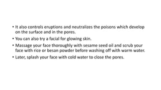 • It also controls eruptions and neutralizes the poisons which develop
on the surface and in the pores.
• You can also try a facial for glowing skin.
• Massage your face thoroughly with sesame seed oil and scrub your
face with rice or besan powder before washing off with warm water.
• Later, splash your face with cold water to close the pores.
 