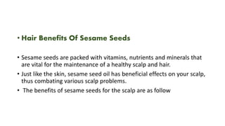 • Hair Benefits Of Sesame Seeds
• Sesame seeds are packed with vitamins, nutrients and minerals that
are vital for the maintenance of a healthy scalp and hair.
• Just like the skin, sesame seed oil has beneficial effects on your scalp,
thus combating various scalp problems.
• The benefits of sesame seeds for the scalp are as follow
 