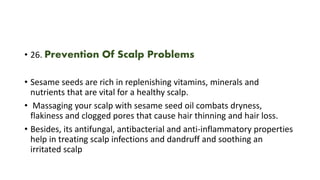 • 26. Prevention Of Scalp Problems
• Sesame seeds are rich in replenishing vitamins, minerals and
nutrients that are vital for a healthy scalp.
• Massaging your scalp with sesame seed oil combats dryness,
flakiness and clogged pores that cause hair thinning and hair loss.
• Besides, its antifungal, antibacterial and anti-inflammatory properties
help in treating scalp infections and dandruff and soothing an
irritated scalp
 