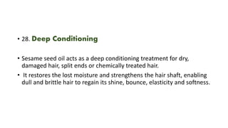 • 28. Deep Conditioning
• Sesame seed oil acts as a deep conditioning treatment for dry,
damaged hair, split ends or chemically treated hair.
• It restores the lost moisture and strengthens the hair shaft, enabling
dull and brittle hair to regain its shine, bounce, elasticity and softness.
 