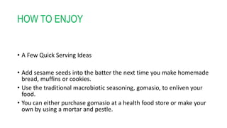 HOW TO ENJOY
• A Few Quick Serving Ideas
• Add sesame seeds into the batter the next time you make homemade
bread, muffins or cookies.
• Use the traditional macrobiotic seasoning, gomasio, to enliven your
food.
• You can either purchase gomasio at a health food store or make your
own by using a mortar and pestle.
 