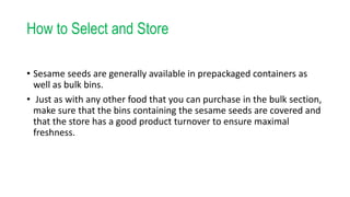 How to Select and Store
• Sesame seeds are generally available in prepackaged containers as
well as bulk bins.
• Just as with any other food that you can purchase in the bulk section,
make sure that the bins containing the sesame seeds are covered and
that the store has a good product turnover to ensure maximal
freshness.
 