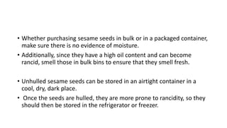 • Whether purchasing sesame seeds in bulk or in a packaged container,
make sure there is no evidence of moisture.
• Additionally, since they have a high oil content and can become
rancid, smell those in bulk bins to ensure that they smell fresh.
• Unhulled sesame seeds can be stored in an airtight container in a
cool, dry, dark place.
• Once the seeds are hulled, they are more prone to rancidity, so they
should then be stored in the refrigerator or freezer.
 