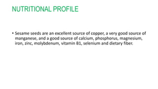 NUTRITIONAL PROFILE
• Sesame seeds are an excellent source of copper, a very good source of
manganese, and a good source of calcium, phosphorus, magnesium,
iron, zinc, molybdenum, vitamin B1, selenium and dietary fiber.
 