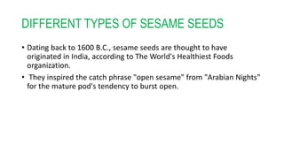 DIFFERENT TYPES OF SESAME SEEDS
• Dating back to 1600 B.C., sesame seeds are thought to have
originated in India, according to The World's Healthiest Foods
organization.
• They inspired the catch phrase "open sesame" from "Arabian Nights"
for the mature pod's tendency to burst open.
 