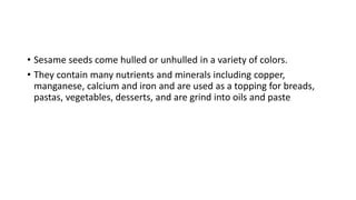 • Sesame seeds come hulled or unhulled in a variety of colors.
• They contain many nutrients and minerals including copper,
manganese, calcium and iron and are used as a topping for breads,
pastas, vegetables, desserts, and are grind into oils and paste
 