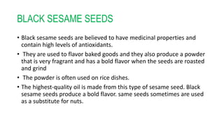 BLACK SESAME SEEDS
• Black sesame seeds are believed to have medicinal properties and
contain high levels of antioxidants.
• They are used to flavor baked goods and they also produce a powder
that is very fragrant and has a bold flavor when the seeds are roasted
and grind
• The powder is often used on rice dishes.
• The highest-quality oil is made from this type of sesame seed. Black
sesame seeds produce a bold flavor. same seeds sometimes are used
as a substitute for nuts.
 