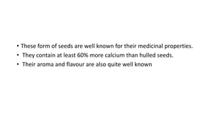 • These form of seeds are well known for their medicinal properties.
• They contain at least 60% more calcium than hulled seeds.
• Their aroma and flavour are also quite well known
 