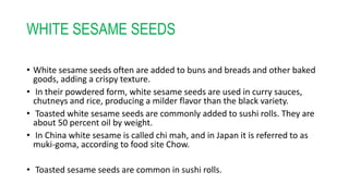 WHITE SESAME SEEDS
• White sesame seeds often are added to buns and breads and other baked
goods, adding a crispy texture.
• In their powdered form, white sesame seeds are used in curry sauces,
chutneys and rice, producing a milder flavor than the black variety.
• Toasted white sesame seeds are commonly added to sushi rolls. They are
about 50 percent oil by weight.
• In China white sesame is called chi mah, and in Japan it is referred to as
muki-goma, according to food site Chow.
• Toasted sesame seeds are common in sushi rolls.
 