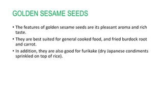 GOLDEN SESAME SEEDS
• The features of golden sesame seeds are its pleasant aroma and rich
taste.
• They are best suited for general cooked food, and fried burdock root
and carrot.
• In addition, they are also good for furikake (dry Japanese condiments
sprinkled on top of rice).
 