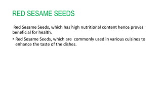 RED SESAME SEEDS
Red Sesame Seeds, which has high nutritional content hence proves
beneficial for health.
• Red Sesame Seeds, which are commonly used in various cuisines to
enhance the taste of the dishes.
 