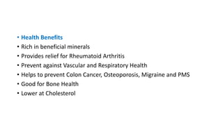 • Health Benefits
• Rich in beneficial minerals
• Provides relief for Rheumatoid Arthritis
• Prevent against Vascular and Respiratory Health
• Helps to prevent Colon Cancer, Osteoporosis, Migraine and PMS
• Good for Bone Health
• Lower at Cholesterol
 