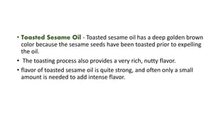 • Toasted Sesame Oil - Toasted sesame oil has a deep golden brown
color because the sesame seeds have been toasted prior to expelling
the oil.
• The toasting process also provides a very rich, nutty flavor.
• flavor of toasted sesame oil is quite strong, and often only a small
amount is needed to add intense flavor.
 