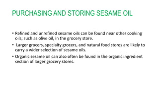 PURCHASING AND STORING SESAME OIL
• Refined and unrefined sesame oils can be found near other cooking
oils, such as olive oil, in the grocery store.
• Larger grocers, specialty grocers, and natural food stores are likely to
carry a wider selection of sesame oils.
• Organic sesame oil can also often be found in the organic ingredient
section of larger grocery stores.
 