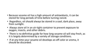 • Because sesame oil has a high amount of antioxidants, it can be
stored for long periods of time before turning rancid.
• Regardless, oil should always be stored in a cool, dark place, away
from sunlight.
• Always store oil in an air-tight container to prevent exposure to
oxygen, insects, and other debris.
• There is no definitive guide for how long sesame oil will stay fresh, as
it is largely determined by a variety of storage conditions.
• If at any time your sesame oil develops an off color or aroma, it
should be discarded.
 