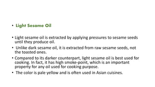 • Light Sesame Oil
• Light sesame oil is extracted by applying pressures to sesame seeds
until they produce oil.
• Unlike dark sesame oil, it is extracted from raw sesame seeds, not
the toasted ones.
• Compared to its darker counterpart, light sesame oil is best used for
cooking. In fact, it has high smoke-point, which is an important
property for any oil used for cooking purpose.
• The color is pale yellow and is often used in Asian cuisines.
 