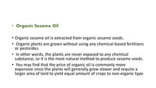 • Organic Sesame Oil
• Organic sesame oil is extracted from organic sesame seeds.
• Organic plants are grown without using any chemical-based fertilizers
or pesticides.
• In other words, the plants are never exposed to any chemical
substance, so it is the most natural method to produce sesame seeds.
• You may find that the price of organic oil is commonly more
expensive since the plants will generally grow slower and require a
larger area of land to yield equal amount of crops to non-organic type
 