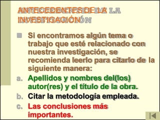 ANTECEDENTES DE LA
INVESTIGACIÓN
 Si encontramos algún tema o
   trabajo que esté relacionado con
   nuestra investigación, se
   recomienda leerlo para citarlo de la
   siguiente manera:
a. Apellidos y nombres del(los)
   autor(res) y el título de la obra.
b. Citar la metodología empleada.
c. Las conclusiones más
   importantes.
 