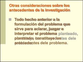 Otras consideraciones sobre los
antecedentes de la investigación

 Todo hecho anterior a la
  formulación del problema que
  sirve para aclarar, juzgar e
  interpretar el problema
  planteado, constituye los
  antecedentes dele problema.
 