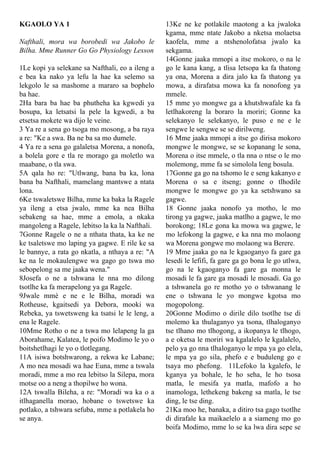 KGAOLO YA 1
Nafthali, mora wa borobedi wa Jakobo le
Bilha. Mme Runner Go Go Physiology Lesson
1Le kopi ya selekane sa Nafthali, eo a ileng a
e bea ka nako ya lefu la hae ka selemo sa
lekgolo le sa mashome a mararo sa bophelo
ba hae.
2Ha bara ba hae ba phutheha ka kgwedi ya
bosupa, ka letsatsi la pele la kgwedi, a ba
etsetsa mokete wa dijo le veine.
3 Ya re a sena go tsoga mo mosong, a ba raya
a re: "Ke a swa. Ba ne ba sa mo dumele.
4 Ya re a sena go galaletsa Morena, a nonofa,
a bolela gore e tla re morago ga moletlo wa
maabane, o tla swa.
5A qala ho re: "Utlwang, bana ba ka, lona
bana ba Nafthali, mamelang mantswe a ntata
lona.
6Ke tswaletswe Bilha, mme ka baka la Ragele
ya ileng a etsa jwalo, mme ka nea Bilha
sebakeng sa hae, mme a emola, a nkaka
mangoleng a Ragele, lebitso la ka la Nafthali.
7Gonne Ragele o ne a nthata thata, ka ke ne
ke tsaletswe mo laping ya gagwe. E rile ke sa
le bannye, a rata go nkatla, a nthaya a re: "A
ke na le mokaulengwe wa gago go tswa mo
sebopelong sa me jaaka wena."
8Josefa o ne a tshwana le nna mo dilong
tsotlhe ka fa merapelong ya ga Ragele.
9Jwale mmè e ne e le Bilha, moradi wa
Rotheuse, kgaitsedi ya Debora, mooki wa
Rebeka, ya tswetsweng ka tsatsi le le leng, a
ena le Ragele.
10Mme Rotho o ne a tswa mo lelapeng la ga
Aborahame, Kalatea, le poifo Modimo le yo o
boitshetlhagi le yo o tlotlegang.
11A isiwa botshwarong, a rekwa ke Labane;
A mo nea mosadi wa hae Euna, mme a tswala
moradi, mme a mo rea lebitso la Silepa, mora
motse oo a neng a thopilwe ho wona.
12A tswalla Bileha, a re: "Moradi wa ka o a
itlhaganella morao, hobane o tswetswe ka
potlako, a tshwara sefuba, mme a potlakela ho
se anya.
13Ke ne ke potlakile maotong a ka jwaloka
kgama, mme ntate Jakobo a nketsa molaetsa
kaofela, mme a ntshenolofatsa jwalo ka
sekgama.
14Gonne jaaka mmopi a itse mokoro, o na le
go le kana kang, a tlisa letsopa ka fa thatong
ya ona, Morena a dira jalo ka fa thatong ya
mowa, a dirafatsa mowa ka fa nonofong ya
mmele.
15 mme yo mongwe ga a khutshwafale ka fa
letlhakoreng la boraro la moriri; Gonne ka
selekanyo le selekanyo, le puso e ne e le
sengwe le sengwe se se dirilweng.
16 Mme jaaka mmopi a itse go dirisa mokoro
mongwe le mongwe, se se kopanang le sona,
Morena o itse mmele, o tla nna o ntse o le mo
molemong, mme fa se simolola leng bosula.
17Gonne ga go na tshomo le e seng kakanyo e
Morena o sa e itseng; gonne o tlhodile
mongwe le mongwe go ya ka setshwano sa
gagwe.
18 Gonne jaaka nonofo ya motho, le mo
tirong ya gagwe, jaaka matlho a gagwe, le mo
borokong; 18Le gona ka mowa wa gagwe, le
mo lefokong la gagwe, e ka nna mo molaong
wa Morena gongwe mo molaong wa Berere.
19 Mme jaaka go na le kgaoganyo fa gare ga
lesedi le lefifi, fa gare ga go bona le go utlwa,
go na le kgaoganyo fa gare ga monna le
mosadi le fa gare ga mosadi le mosadi. Ga go
a tshwanela go re motho yo o tshwanang le
ene o tshwana le yo mongwe kgotsa mo
mogopolong.
20Gonne Modimo o dirile dilo tsotlhe tse di
molemo ka thulaganyo ya tsona, tlhaloganyo
tse tlhano mo tlhogong, a ikopanya le tlhogo,
a e oketsa le moriri wa kgalalelo le kgalalelo,
pelo ya go nna tlhaloganyo le mpa ya go elela,
le mpa ya go sila, phefo e e buduleng go e
tsaya mo phefong. 11Lefoko la kgalefo, le
kganya ya bohale, le ho seha, le ho tsosa
matla, le mesifa ya matla, mafofo a ho
inamologa, lethekeng bakeng sa matla, le tse
ding, le tse ding.
21Ka moo he, banaka, a ditiro tsa gago tsotlhe
di dirafale ka maikaelelo a a siameng mo go
boifa Modimo, mme lo se ka lwa dira sepe se
 