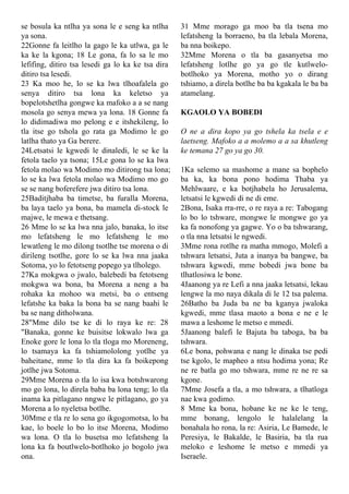 se bosula ka ntlha ya sona le e seng ka ntlha
ya sona.
22Gonne fa leitlho la gago le ka utlwa, ga le
ka ke la kgona; 18 Le gona, fa lo sa le mo
lefifing, ditiro tsa lesedi ga lo ka ke tsa dira
ditiro tsa lesedi.
23 Ka moo he, lo se ka lwa tlhoafalela go
senya ditiro tsa lona ka keletso ya
bopelotshetlha gongwe ka mafoko a a se nang
mosola go senya mewa ya lona. 18 Gonne fa
lo didimadiwa mo pelong e e itshekileng, lo
tla itse go tshola go rata ga Modimo le go
latlha thato ya Ga berere.
24Letsatsi le kgwedi le dinaledi, le se ke la
fetola taelo ya tsona; 15Le gona lo se ka lwa
fetola molao wa Modimo mo ditirong tsa lona;
lo se ka lwa fetola molao wa Modimo mo go
se se nang boferefere jwa ditiro tsa lona.
25Baditjhaba ba timetse, ba furalla Morena,
ba laya taelo ya bona, ba mamela di-stock le
majwe, le mewa e thetsang.
26 Mme lo se ka lwa nna jalo, banaka, lo itse
mo lefatsheng le mo lefatsheng le mo
lewatleng le mo dilong tsotlhe tse morena o di
dirileng tsotlhe, gore lo se ka lwa nna jaaka
Sotoma, yo lo fetotseng popego ya tlholego.
27Ka mokgwa o jwalo, balebedi ba fetotseng
mokgwa wa bona, ba Morena a neng a ba
rohaka ka mohoo wa metsi, ba o entseng
lefatshe ka baka la bona ba se nang baahi le
ba se nang ditholwana.
28"Mme dilo tse ke di lo raya ke re: 28
"Banaka, gonne ke buisitse lokwalo lwa ga
Enoke gore le lona lo tla tloga mo Moreneng,
lo tsamaya ka fa tshiamololong yotlhe ya
baheitane, mme lo tla dira ka fa boikepong
jotlhe jwa Sotoma.
29Mme Morena o tla lo isa kwa botshwarong
mo go lona, lo direla baba ba lona teng; lo tla
inama ka pitlagano nngwe le pitlagano, go ya
Morena a lo nyeletsa botlhe.
30Mme e tla re lo sena go ikgogomotsa, lo ba
kae, lo boele lo bo lo itse Morena, Modimo
wa lona. O tla lo busetsa mo lefatsheng la
lona ka fa boutlwelo-botlhoko jo bogolo jwa
ona.
31 Mme morago ga moo ba tla tsena mo
lefatsheng la borraeno, ba tla lebala Morena,
ba nna boikepo.
32Mme Morena o tla ba gasanyetsa mo
lefatsheng lotlhe go ya go tle kutlwelo-
botlhoko ya Morena, motho yo o dirang
tshiamo, a direla botlhe ba ba kgakala le ba ba
atamelang.
KGAOLO YA BOBEDI
O ne a dira kopo ya go tshela ka tsela e e
laetseng. Mafoko a a molemo a a sa khutleng
ke temana 27 go ya go 30.
1Ka selemo sa mashome a mane sa bophelo
ba ka, ka bona pono hodima Thaba ya
Mehlwaare, e ka botjhabela ho Jerusalema,
letsatsi le kgwedi di ne di eme.
2Bona, Isaka rra-rre, o re raya a re: Tabogang
lo bo lo tshware, mongwe le mongwe go ya
ka fa nonofong ya gagwe. Yo o ba tshwarang,
o tla nna letsatsi le ngwedi.
3Mme rona rotlhe ra matha mmogo, Molefi a
tshwara letsatsi, Juta a inanya ba bangwe, ba
tshwara kgwedi, mme bobedi jwa bone ba
tlhatlosiwa le bone.
4Jaanong ya re Lefi a nna jaaka letsatsi, lekau
lengwe la mo naya dikala di le 12 tsa palema.
26Batho ba Juda ba ne ba kganya jwaloka
kgwedi, mme tlasa maoto a bona e ne e le
mawa a leshome le metso e mmedi.
5Jaanong balefi le Bajuta ba taboga, ba ba
tshwara.
6Le bona, pohwana e nang le dinaka tse pedi
tse kgolo, le mapheo a ntsu hodima yona; Re
ne re batla go mo tshwara, mme re ne re sa
kgone.
7Mme Josefa a tla, a mo tshwara, a tlhatloga
nae kwa godimo.
8 Mme ka bona, hobane ke ne ke le teng,
mme bonang, lengolo le halalelang la
bonahala ho rona, la re: Asiria, Le Bamede, le
Peresiya, le Bakalde, le Basiria, ba tla rua
meloko e leshome le metso e mmedi ya
Iseraele.
 