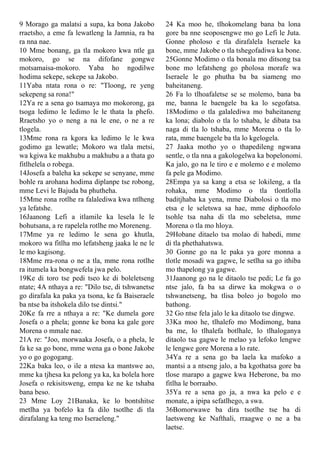 9 Morago ga malatsi a supa, ka bona Jakobo
rraetsho, a eme fa lewatleng la Jamnia, ra ba
ra nna nae.
10 Mme bonang, ga tla mokoro kwa ntle ga
mokoro, go se na difofane gongwe
motsamaisa-mokoro. Yaba ho ngodilwe
hodima sekepe, sekepe sa Jakobo.
11Yaba ntata rona o re: "Tloong, re yeng
sekepeng sa rona!"
12Ya re a sena go tsamaya mo mokorong, ga
tsoga ledimo le ledimo le le thata la phefo.
Rraetsho yo o neng a na le ene, o ne a re
tlogela.
13Mme rona ra kgora ka ledimo le le kwa
godimo ga lewatle; Mokoro wa tlala metsi,
wa kgiwa ke makhubu a makhubu a a thata go
fitlhelela o robega.
14Josefa a baleha ka sekepe se senyane, mme
bohle ra arohana hodima diplanpe tse robong,
mme Levi le Bajuda ba phutheha.
15Mme rona rotlhe ra falalediwa kwa ntlheng
ya lefatshe.
16Jaanong Lefi a itlamile ka lesela le le
bohutsana, a re rapelela rotlhe mo Moreneng.
17Mme ya re ledimo le sena go khutla,
mokoro wa fitlha mo lefatsheng jaaka le ne le
le mo kagisong.
18Mme rra-rona o ne a tla, mme rona rotlhe
ra itumela ka bongwefela jwa pelo.
19Ke di toro tse pedi tseo ke di boleletseng
ntate; 4A nthaya a re: "Dilo tse, di tshwanetse
go dirafala ka paka ya tsona, ke fa Baiseraele
ba ntse ba itshokela dilo tse dintsi."
20Ke fa rre a nthaya a re: "Ke dumela gore
Josefa o a phela; gonne ke bona ka gale gore
Morena o mmale nae.
21A re: "Joo, morwaaka Josefa, o a phela, le
fa ke sa go bone, mme wena ga o bone Jakobe
yo o go gogogang.
22Ka baka leo, o ile a ntesa ka mantswe ao,
mme ka tjhesa ka pelong ya ka, ka bolela hore
Josefa o rekisitsweng, empa ke ne ke tshaba
bana beso.
23 Mme Loy 21Banaka, ke lo bontshitse
metlha ya bofelo ka fa dilo tsotlhe di tla
dirafalang ka teng mo Iseraeleng."
24 Ka moo he, tlhokomelang bana ba lona
gore ba nne seoposengwe mo go Lefi le Juta.
Gonne pholoso e tla dirafalela Iseraele ka
bone, mme Jakobe o tla tshegofadiwa ka bone.
25Gonne Modimo o tla bonala mo ditsong tsa
bone mo lefatsheng go pholosa morafe wa
Iseraele le go phutha ba ba siameng mo
baheitaneng.
26 Fa lo tlhoafaletse se se molemo, bana ba
me, banna le baengele ba ka lo segofatsa.
18Modimo o tla galalediwa mo baheitaneng
ka lona; diabolo o tla lo tshaba, le dibata tsa
naga di tla lo tshaba, mme Morena o tla lo
rata, mme baengele ba tla lo kgelogela.
27 Jaaka motho yo o thapedileng ngwana
sentle, o tla nna a gakologelwa ka bopelonomi.
Ka jalo, go na le tiro e e molemo e e molemo
fa pele ga Modimo.
28Empa ya sa kang a etsa se lokileng, a tla
rohaka, mme Modimo o tla tlontlolla
baditjhaba ka yena, mme Diabolosi o tla mo
etsa e le seletswa sa hae, mme diphoofolo
tsohle tsa naha di tla mo sebeletsa, mme
Morena o tla mo hloya.
29Hobane ditaelo tsa molao di habedi, mme
di tla phethahatswa.
30 Gonne go na le paka ya gore monna a
tlotle mosadi wa gagwe, le setlha sa go ithiba
mo thapelong ya gagwe.
31Jaanong go na le ditaolo tse pedi; Le fa go
ntse jalo, fa ba sa dirwe ka mokgwa o o
tshwanetseng, ba tlisa boleo jo bogolo mo
bathong.
32 Go ntse fela jalo le ka ditaolo tse dingwe.
33Ka moo he, tlhalefo mo Modimong, bana
ba me, lo tlhalefa botlhale, lo tlhaloganya
ditaolo tsa gagwe le melao ya lefoko lengwe
le lengwe gore Morena a lo rate.
34Ya re a sena go ba laela ka mafoko a
mantsi a a ntseng jalo, a ba kgothatsa gore ba
tlose marapo a gagwe kwa Heberone, ba mo
fitlha le borraabo.
35Ya re a sena go ja, a nwa ka pelo e e
monate, a ipipa sefatlhego, a swa.
36Bomorwawe ba dira tsotlhe tse ba di
laetsweng ke Nafthali, rraagwe o ne a ba
laetse.
 