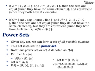  If E = { 1 , 2 , 3 } and F = { 3 , 2 , 1 }, then the sets are
equal (since they have the same elements), and equivalent
(since they both have 3 elements).
 If G = { cat , dog , horse , fish } and H = { 2 , 5 , 7 , 9
}, then the sets are not equal (since they do not have the
same elements), but they are equivalent (since they both
have 4 elements, n(G) = n(H) ).
Power Sets
 Given any set, we can form a set of all possible subsets.
 This set is called the power set.
 Notation: power set or set A denoted as P(A)
 Ex: Let A = {a}
 P(A) = {Ø, {a}}
 Let A = {a, b}
 P(A) = {Ø, {a}, {b}, { a, b}}
• Let B = {1, 2, 3}
P(B)={Ø,{1},{2},{3},{1,2},{1,3}
,{2,3},{1,2,3}}
 