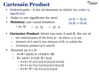 Cartesain Product
 Ordered pairs - A list of elements in which the order is
significant.
 Order is not significant for sets!
 Notation: use round brackets.
• (a, b)
{a,b} = {b,a}
(a,b) (b,a)
 Cartesian Product: Given two sets A and B, the set of
– all ordered pairs of the form (a , b) where a is any
– element of A and b any element of B, is called the
– Cartesian product of A and B.
 Denoted as A x B
• A x B = {(a,b) | a A and b B}
• Ex: Let A = {1,2,3}; B = {x,y}
– A x B = {(1,x),(1,y),(2,x),(2,y),(3,x),(3,y)}
– B x A = {(x,1),(y,1),(x,2),(y,2),(x,3),(y,3)}
– B x B = B2 = {(x,x),(x,y),(y,x),(y,y)}
• (1, 2) • (2, 1)
 