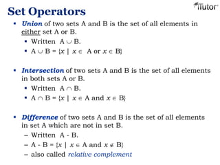 Set Operators
 Union of two sets A and B is the set of all elements in
either set A or B.
 Written A B.
 A B = {x | x A or x B}
 Intersection of two sets A and B is the set of all elements
in both sets A or B.
 Written A B.
 A B = {x | x A and x B}
 Difference of two sets A and B is the set of all elements
in set A which are not in set B.
– Written A - B.
– A - B = {x | x A and x B}
– also called relative complement
 