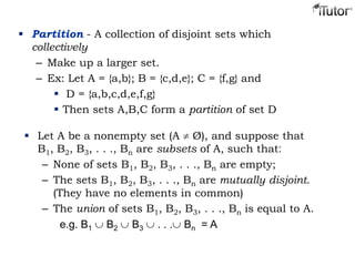  Partition - A collection of disjoint sets which
collectively
– Make up a larger set.
– Ex: Let A = {a,b}; B = {c,d,e}; C = {f,g} and
 D = {a,b,c,d,e,f,g}
 Then sets A,B,C form a partition of set D
 Let A be a nonempty set (A Ø), and suppose that
B1, B2, B3, . . ., Bn are subsets of A, such that:
– None of sets B1, B2, B3, . . ., Bn are empty;
– The sets B1, B2, B3, . . ., Bn are mutually disjoint.
(They have no elements in common)
– The union of sets B1, B2, B3, . . ., Bn is equal to A.
e.g. B1 B2 B3 . . . Bn = A
 