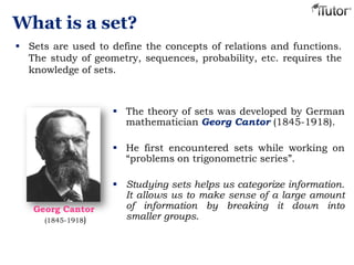 What is a set?
 Sets are used to define the concepts of relations and functions.
The study of geometry, sequences, probability, etc. requires the
knowledge of sets.
 The theory of sets was developed by German
mathematician Georg Cantor (1845-1918).
 He first encountered sets while working on
“problems on trigonometric series”.
 Studying sets helps us categorize information.
It allows us to make sense of a large amount
of information by breaking it down into
smaller groups.
Georg Cantor
(1845-1918)
 