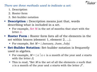 There are three methods used to indicate a set:
1. Description
2. Roster form
3. Set-builder notation
 Description : Description means just that, words
describing what is included in a set.
 For example, Set M is the set of months that start with the
letter J.
 Roster Form : Roster form lists all of the elements in the
set within braces {element 1, element 2, …}.
 For example, Set M = { January, June, July}
 Set-Builder Notation: Set-builder notation is frequently
used in algebra.
 For example, M = { x x is a month of the year and x starts
with the letter J}
 This is read, “Set M is the set of all the elements x such that
x is a month of the year and x starts with the letter J”.
 