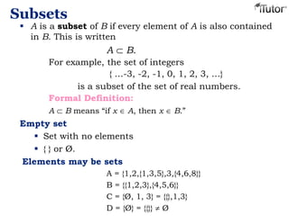 Subsets
 A is a subset of B if every element of A is also contained
in B. This is written
A B.
For example, the set of integers
{ …-3, -2, -1, 0, 1, 2, 3, …}
is a subset of the set of real numbers.
Formal Definition:
A B means “if x A, then x B.”
Empty set
 Set with no elements
 { } or Ø.
Elements may be sets
A = {1,2,{1,3,5},3,{4,6,8}}
B = {{1,2,3},{4,5,6}}
C = {Ø, 1, 3} = {{},1,3}
D = {Ø} = {{}} Ø
 