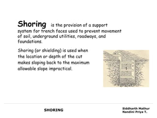 Shoring          is the provision of a support
system for trench faces used to prevent movement
of soil, underground utilities, roadways, and
foundations.

Shoring (or shielding) is used when
the location or depth of the cut
makes sloping back to the maximum
allowable slope impractical.                        1




                                                   Siddharth Mathur
            SHORING                                Nandini Priya T.
 