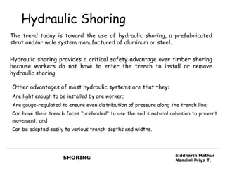 Hydraulic Shoring
The trend today is toward the use of hydraulic shoring, a prefabricated
strut and/or wale system manufactured of aluminum or steel.


Hydraulic shoring provides a critical safety advantage over timber shoring
because workers do not have to enter the trench to install or remove
hydraulic shoring.

Other advantages of most hydraulic systems are that they:
Are light enough to be installed by one worker;
Are gauge-regulated to ensure even distribution of pressure along the trench line;
Can have their trench faces "preloaded" to use the soil's natural cohesion to prevent
movement; and
Can be adapted easily to various trench depths and widths.




                                                                    Siddharth Mathur
                     SHORING                                        Nandini Priya T.
 