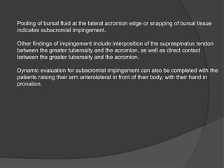 Pooling of bursal fluid at the lateral acromion edge or snapping of bursal tissue
indicates subacromial impingement.
Other findings of impingement include interposition of the supraspinatus tendon
between the greater tuberosity and the acromion, as well as direct contact
between the greater tuberosity and the acromion.
Dynamic evaluation for subacromial impingement can also be completed with the
patients raising their arm anterolateral in front of their body, with their hand in
pronation.
 