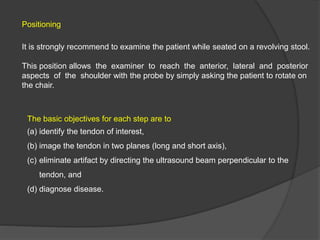 Positioning
It is strongly recommend to examine the patient while seated on a revolving stool.
This position allows the examiner to reach the anterior, lateral and posterior
aspects of the shoulder with the probe by simply asking the patient to rotate on
the chair.
The basic objectives for each step are to
(a) identify the tendon of interest,
(b) image the tendon in two planes (long and short axis),
(c) eliminate artifact by directing the ultrasound beam perpendicular to the
tendon, and
(d) diagnose disease.
 