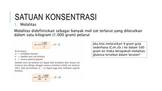 SATUAN KONSENTRASI
1. Molalitas
Molalitas didefinisikan sebagai banyak mol zat terlarut yang dilarutkan
dalam satu kilogram (1.000 gram) pelarut
Jika kita melarutkan 9 gram gula
sederhana (C6H12O6 ) ke dalam 500
gram air maka berapakah molalitas
glukosa tersebut dalam larutan?
 