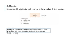 2. Molaritas
Molaritas (M) adalah jumlah mol zat terlarut dalam 1 liter larutan
Hitunglah konsentrasi larutan yang dibuat dari 12 gram
kristal MgSO4 yang dilarutkan dalam 250 mL air (Mr
MgSO4 = 120)!
 