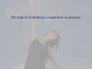 The high level thinking is imperative to progress.
 