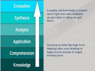 Just keep in mind that high level
thinking takes your thinking to
higher levels instead of simply
restating facts.
Learning and knowledge is natural
and if right time and conditions
are provided, it will grow and
thrive.
 