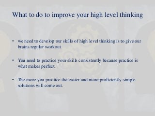 What to do to improve your high level thinking
• we need to develop our skills of high level thinking is to give our
brains regular workout.
• You need to practice your skills consistently because practice is
what makes perfect.
• The more you practice the easier and more proficiently simple
solutions will come out.
 