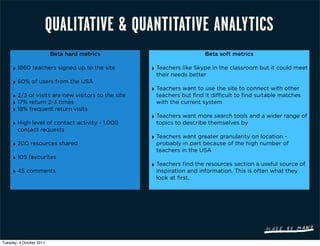 QUALITATIVE & QUANTITATIVE ANALYTICS
                          Beta hard metrics                            Beta soft metrics

     ‣ 1860 teachers signed up to the site          ‣ Teachers like Skype in the classroom but it could meet
                                                     their needs better
     ‣ 60% of users from the USA
                                                    ‣ Teachers want to use the site to connect with other
     ‣ 2/3 of visits are new visitors to the site    teachers but find it difficult to find suitable matches
     ‣ 17% return 2-3 times                          with the current system
     ‣ 18% frequent return visits
                                                    ‣ Teachers want more search tools and a wider range of
     ‣ High level of contact activity - 1,000        topics to describe themselves by
        contact requests
                                                    ‣ Teachers want greater granularity on location -
     ‣ 200 resources shared                          probably in part because of the high number of
                                                     teachers in the USA
     ‣ 105 favourites
                                                    ‣ Teachers find the resources section a useful source of
     ‣ 45 comments                                   inspiration and information. This is often what they
                                                     look at first.




Tuesday, 4 October 2011
 